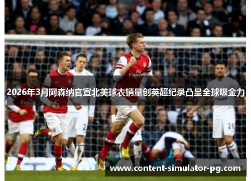 2026年3月阿森纳官宣北美球衣销量创英超纪录凸显全球吸金力