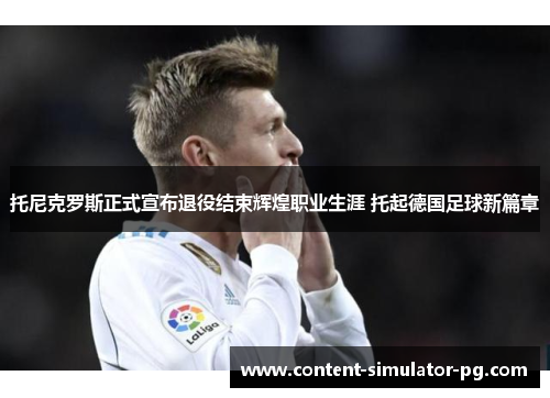 托尼克罗斯正式宣布退役结束辉煌职业生涯 托起德国足球新篇章 托尼克罗斯正式宣布退役结束辉煌职业生涯 托起德国足球新篇章