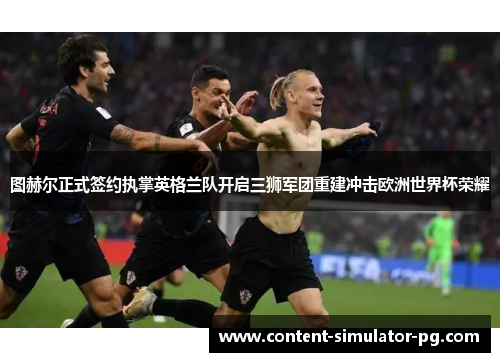 图赫尔正式签约执掌英格兰队开启三狮军团重建冲击欧洲世界杯荣耀 图赫尔正式签约执掌英格兰队开启三狮军团重建冲击欧洲世界杯荣耀